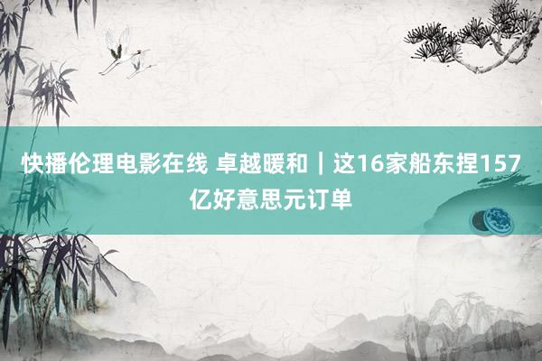 快播伦理电影在线 卓越暖和｜这16家船东捏157亿好意思元订单