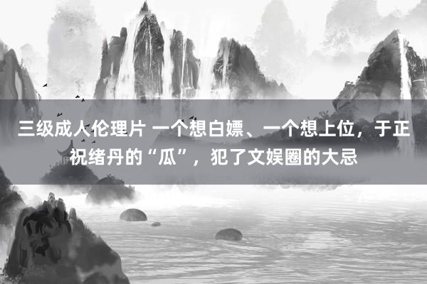 三级成人伦理片 一个想白嫖、一个想上位，于正祝绪丹的“瓜”，犯了文娱圈的大忌