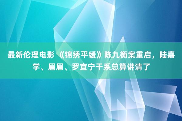 最新伦理电影 《锦绣平缓》陈九衡案重启，陆嘉学、眉眉、罗宜宁干系总算讲清了