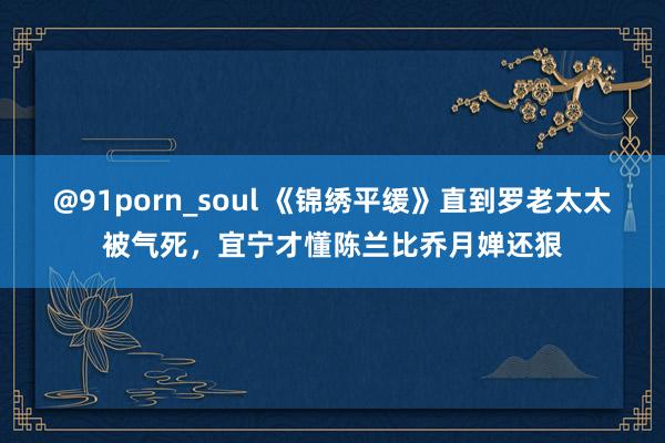 @91porn_soul 《锦绣平缓》直到罗老太太被气死，宜宁才懂陈兰比乔月婵还狠