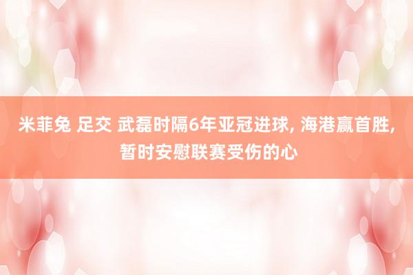 米菲兔 足交 武磊时隔6年亚冠进球， 海港赢首胜， 暂时安慰联赛受伤的心