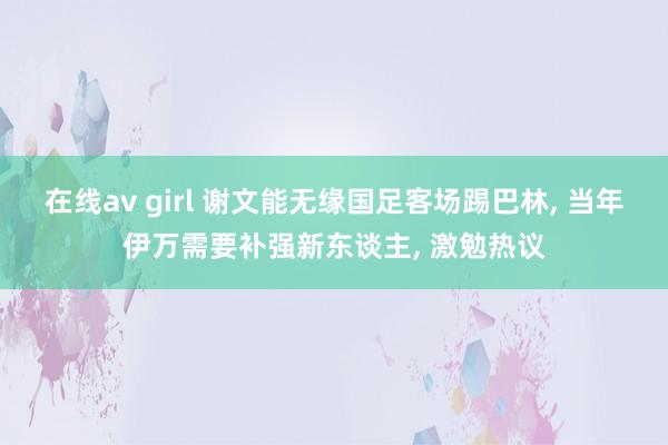 在线av girl 谢文能无缘国足客场踢巴林， 当年伊万需要补强新东谈主， 激勉热议