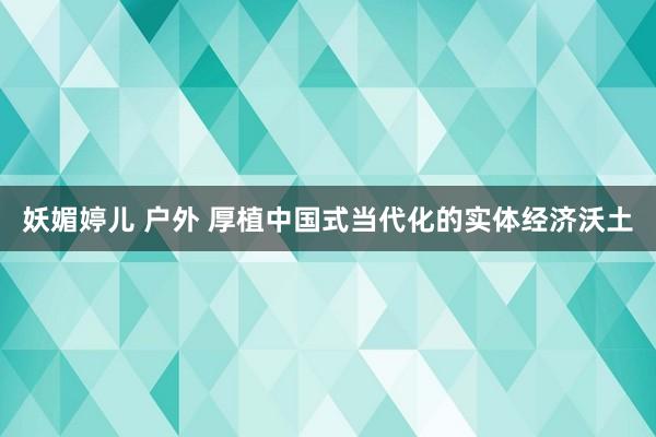 妖媚婷儿 户外 厚植中国式当代化的实体经济沃土