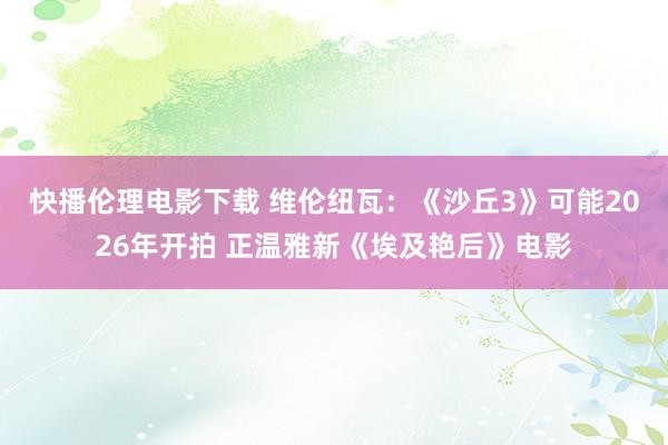 快播伦理电影下载 维伦纽瓦：《沙丘3》可能2026年开拍 正温雅新《埃及艳后》电影