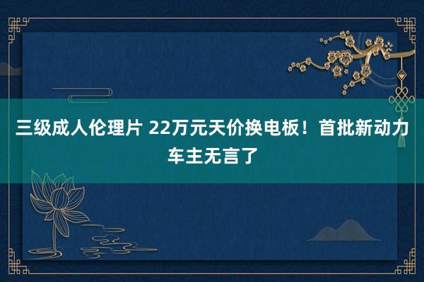 三级成人伦理片 22万元天价换电板！首批新动力车主无言了