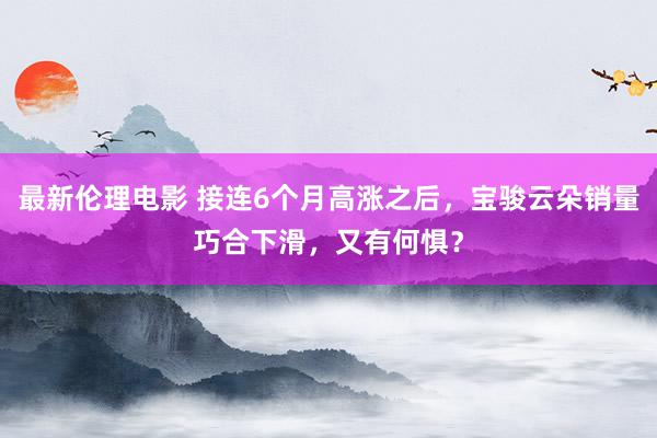 最新伦理电影 接连6个月高涨之后，宝骏云朵销量巧合下滑，又有何惧？