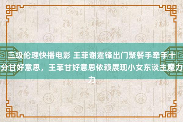 三级伦理快播电影 王菲谢霆锋出门聚餐手牵手十分甘好意思，王菲甘好意思依赖展现小女东谈主魔力