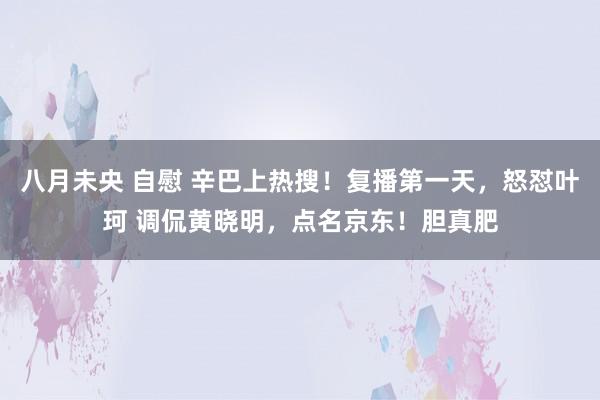 八月未央 自慰 辛巴上热搜！复播第一天，怒怼叶珂 调侃黄晓明，点名京东！胆真肥