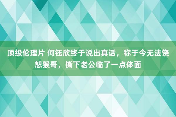 顶级伦理片 何钰欣终于说出真话，称于今无法饶恕猴哥，撕下老公临了一点体面