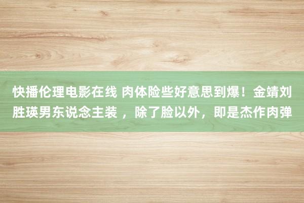 快播伦理电影在线 肉体险些好意思到爆！金靖刘胜瑛男东说念主装 ，除了脸以外，即是杰作肉弹