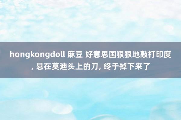 hongkongdoll 麻豆 好意思国狠狠地敲打印度， 悬在莫迪头上的刀， 终于掉下来了