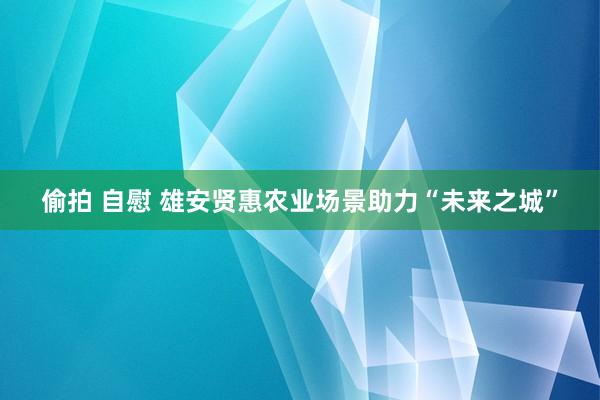 偷拍 自慰 雄安贤惠农业场景助力“未来之城”