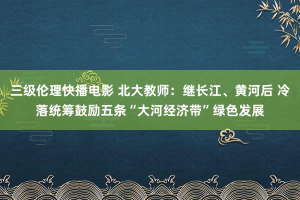 三级伦理快播电影 北大教师：继长江、黄河后 冷落统筹鼓励五条“大河经济带”绿色发展