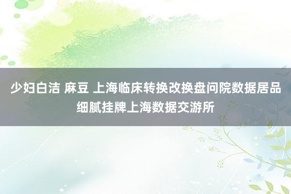 少妇白洁 麻豆 上海临床转换改换盘问院数据居品细腻挂牌上海数据交游所