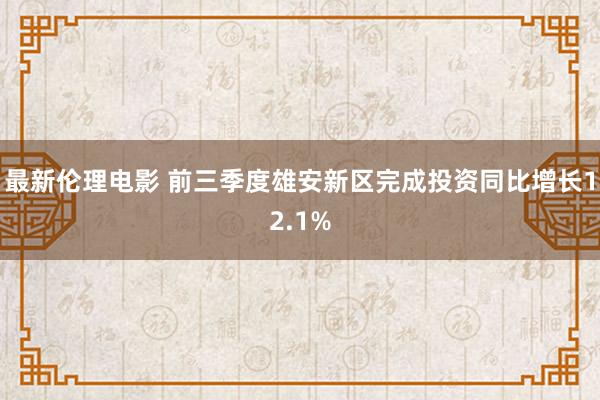 最新伦理电影 前三季度雄安新区完成投资同比增长12.1%