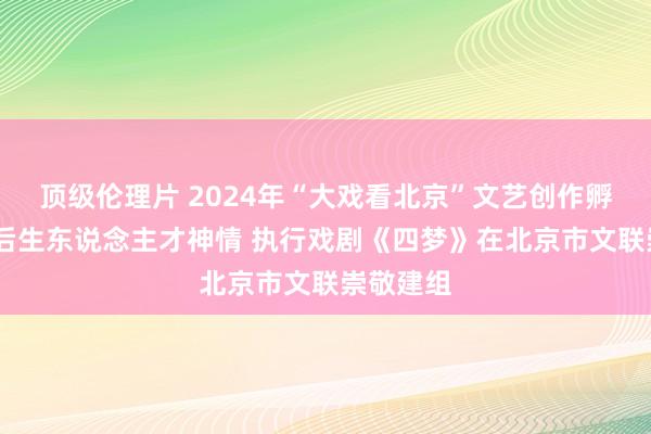 顶级伦理片 2024年“大戏看北京”文艺创作孵化平台·后生东说念主才神情 执行戏剧《四梦》在北京市文联崇敬建组