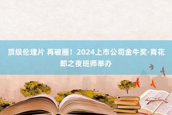 顶级伦理片 再破圈！2024上市公司金牛奖·青花郎之夜班师举办