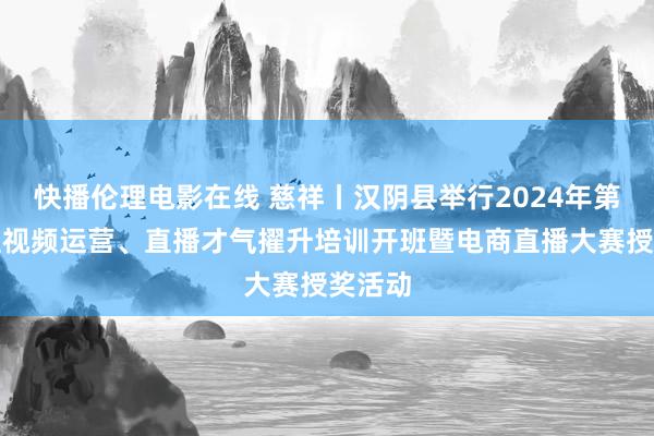 快播伦理电影在线 慈祥丨汉阴县举行2024年第六期短视频运营、直播才气擢升培训开班暨电商直播大赛授奖活动