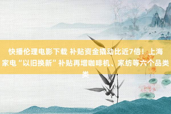 快播伦理电影下载 补贴资金撬动比近7倍！上海家电“以旧换新”补贴再增咖啡机、家纺等六个品类