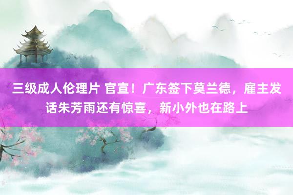 三级成人伦理片 官宣！广东签下莫兰德，雇主发话朱芳雨还有惊喜，新小外也在路上