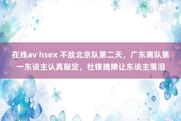 在线av hsex 不敌北京队第二天，广东离队第一东谈主认真敲定，杜锋摊牌让东谈主落泪