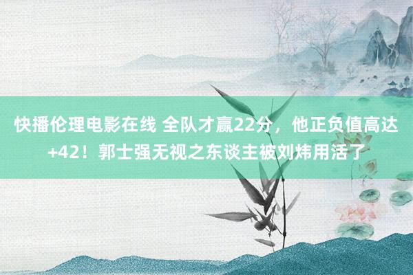 快播伦理电影在线 全队才赢22分，他正负值高达+42！郭士强无视之东谈主被刘炜用活了