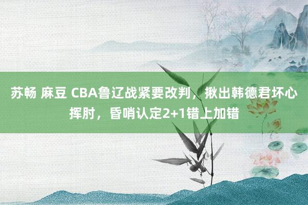 苏畅 麻豆 CBA鲁辽战紧要改判，揪出韩德君坏心挥肘，昏哨认定2+1错上加错