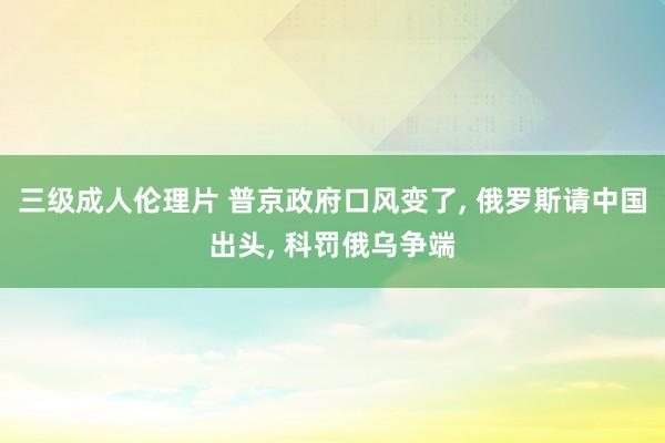 三级成人伦理片 普京政府口风变了， 俄罗斯请中国出头， 科罚俄乌争端