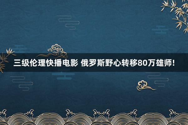 三级伦理快播电影 俄罗斯野心转移80万雄师!