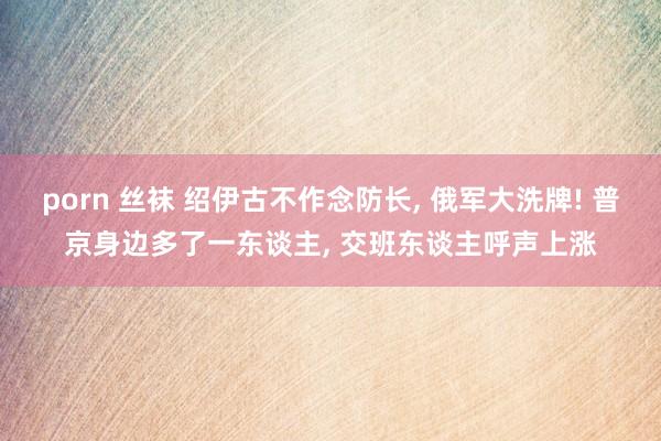 porn 丝袜 绍伊古不作念防长， 俄军大洗牌! 普京身边多了一东谈主， 交班东谈主呼声上涨