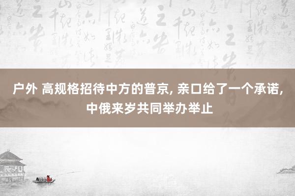 户外 高规格招待中方的普京， 亲口给了一个承诺， 中俄来岁共同举办举止