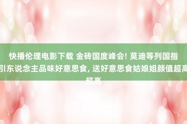 快播伦理电影下载 金砖国度峰会! 莫迪等列国指引东说念主品味好意思食， 送好意思食姑娘姐颜值超高