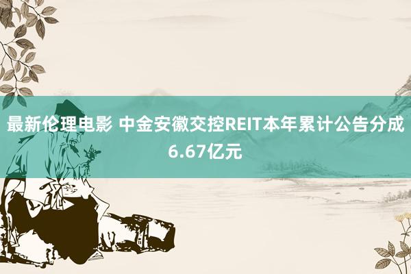 最新伦理电影 中金安徽交控REIT本年累计公告分成6.67亿元