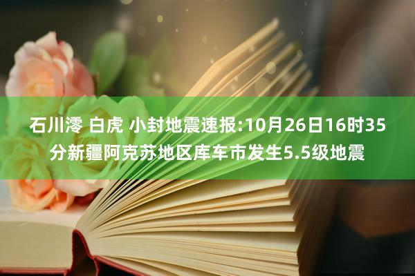 石川澪 白虎 小封地震速报:10月26日16时35分新疆阿克苏地区库车市发生5.5级地震