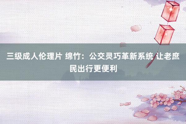 三级成人伦理片 绵竹：公交灵巧革新系统 让老庶民出行更便利