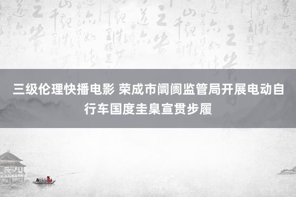 三级伦理快播电影 荣成市阛阓监管局开展电动自行车国度圭臬宣贯步履