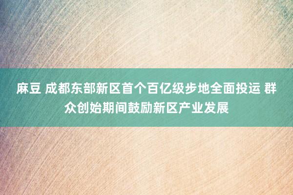 麻豆 成都东部新区首个百亿级步地全面投运 群众创始期间鼓励新区产业发展