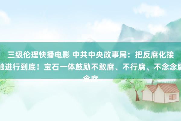 三级伦理快播电影 中共中央政事局：把反腐化接触进行到底！宝石一体鼓励不敢腐、不行腐、不念念腐