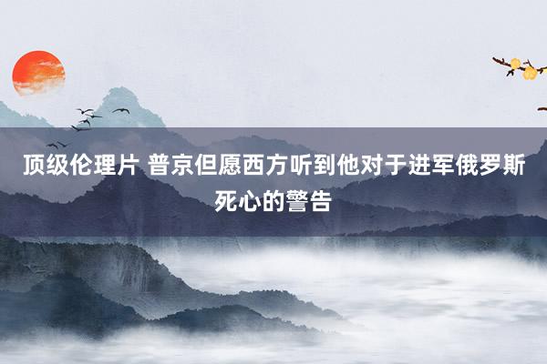 顶级伦理片 普京但愿西方听到他对于进军俄罗斯死心的警告