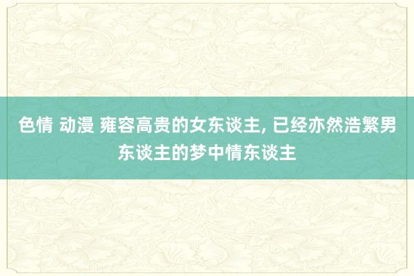 色情 动漫 雍容高贵的女东谈主， 已经亦然浩繁男东谈主的梦中情东谈主