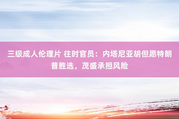 三级成人伦理片 往时官员：内塔尼亚胡但愿特朗普胜选，茂盛承担风险