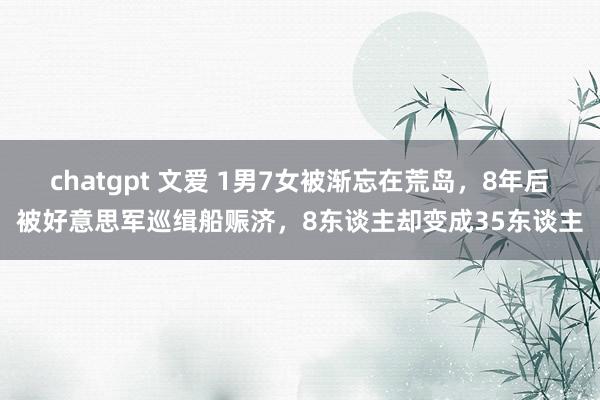 chatgpt 文爱 1男7女被渐忘在荒岛，8年后被好意思军巡缉船赈济，8东谈主却变成35东谈主