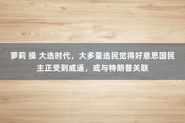 萝莉 操 大选时代，大多量选民觉得好意思国民主正受到威逼，或与特朗普关联