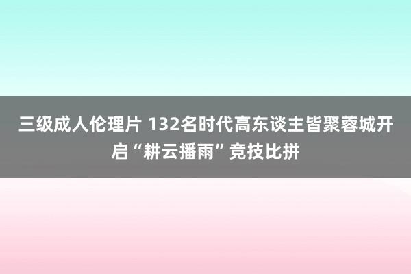 三级成人伦理片 132名时代高东谈主皆聚蓉城开启“耕云播雨”竞技比拼