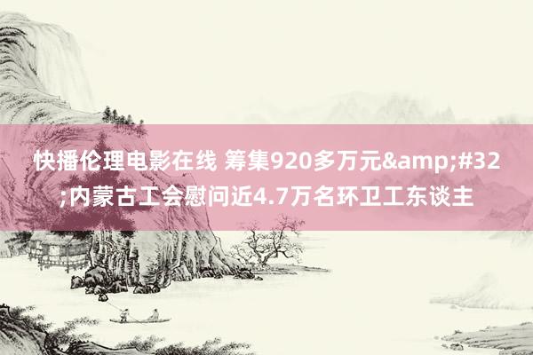 快播伦理电影在线 筹集920多万元&#32;内蒙古工会慰问近4.7万名环卫工东谈主