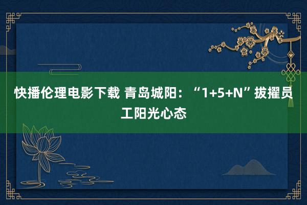 快播伦理电影下载 青岛城阳：“1+5+N”拔擢员工阳光心态