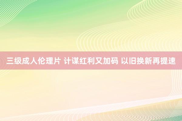 三级成人伦理片 计谋红利又加码 以旧换新再提速