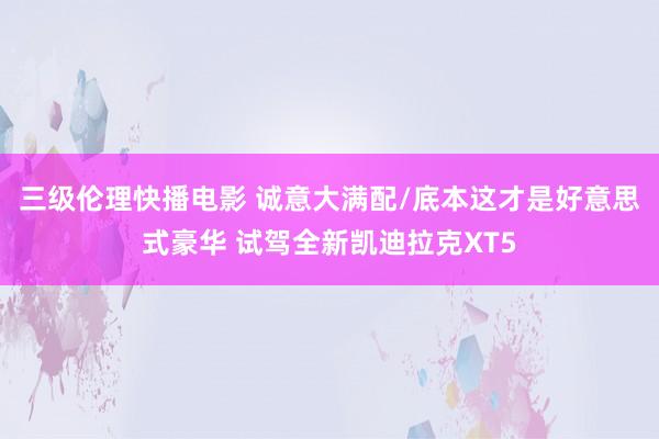 三级伦理快播电影 诚意大满配/底本这才是好意思式豪华 试驾全新凯迪拉克XT5