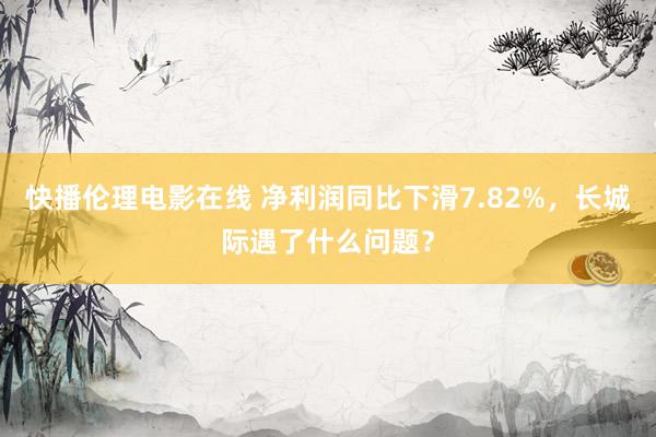 快播伦理电影在线 净利润同比下滑7.82%，长城际遇了什么问题？