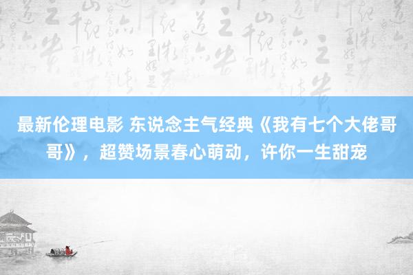 最新伦理电影 东说念主气经典《我有七个大佬哥哥》，超赞场景春心萌动，许你一生甜宠